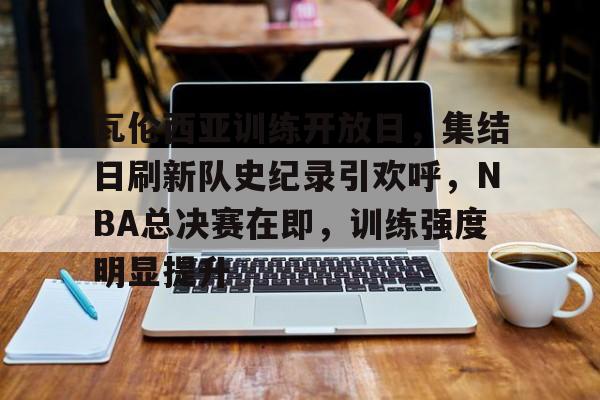 爱游戏体育-瓦伦西亚训练开放日，集结日刷新队史纪录引欢呼，NBA总决赛在即，训练强度明显提升的简单介绍