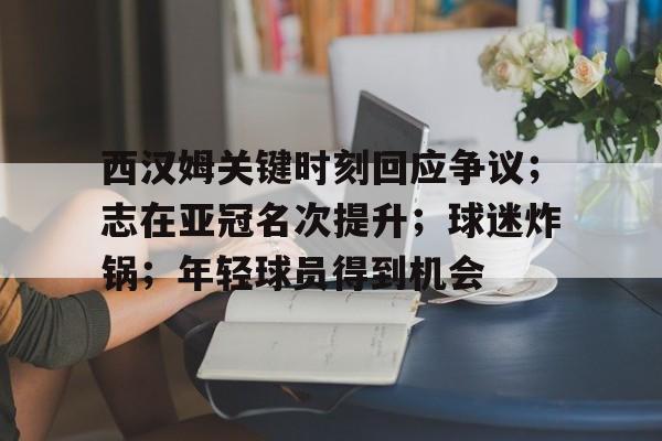 爱游戏官网入口-西汉姆关键时刻回应争议；志在亚冠名次提升；球迷炸锅；年轻球员得到机会的简单介绍